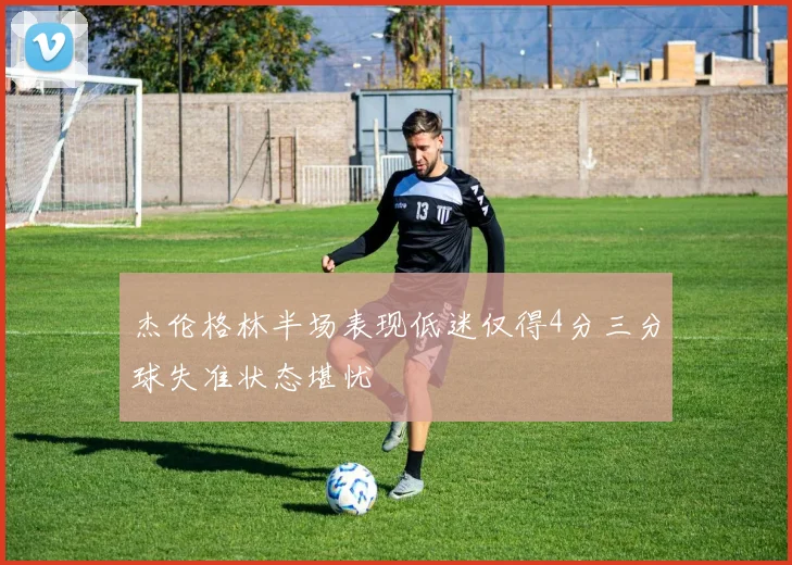 杰伦格林半场表现低迷仅得4分三分球失准状态堪忧