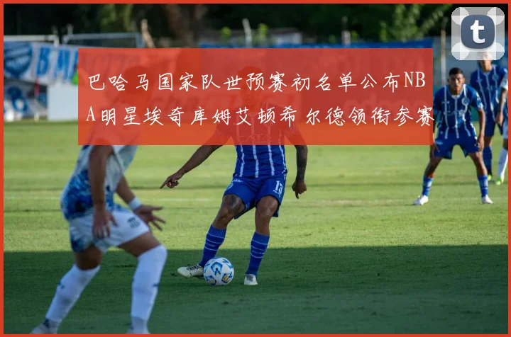 巴哈马国家队世预赛初名单公布NBA明星埃奇库姆艾顿希尔德领衔参赛阵容