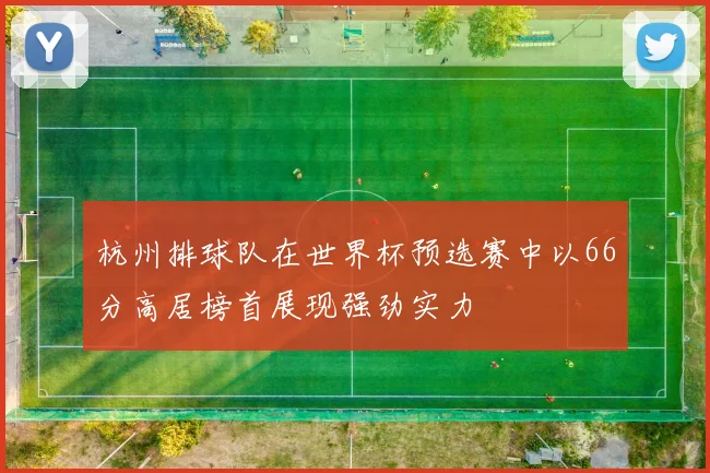 杭州排球队在世界杯预选赛中以66分高居榜首展现强劲实力