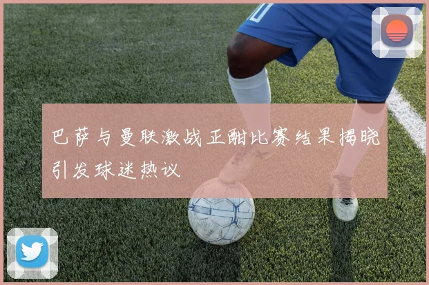 巴萨与曼联激战正酣比赛结果揭晓引发球迷热议