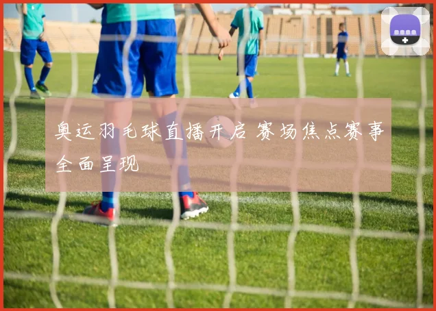 奥运羽毛球直播开启 赛场焦点赛事全面呈现