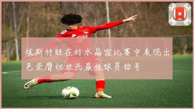 埃斯特旺在对水晶宫比赛中表现出色荣膺切尔西最佳球员称号