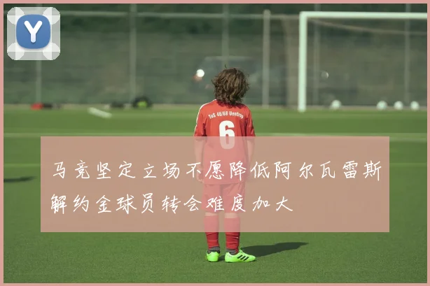 马竞坚定立场不愿降低阿尔瓦雷斯解约金球员转会难度加大