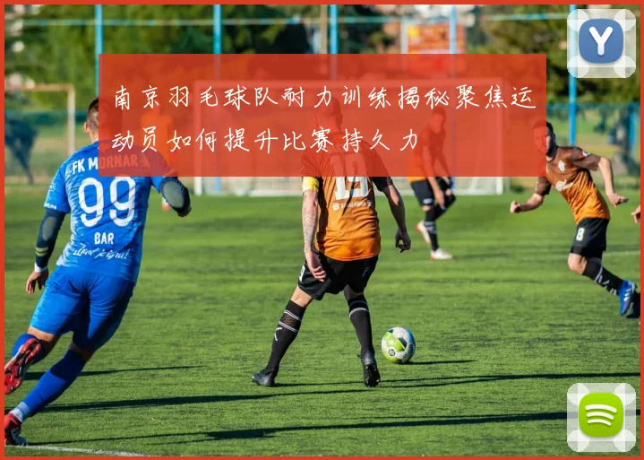 南京羽毛球队耐力训练揭秘聚焦运动员如何提升比赛持久力